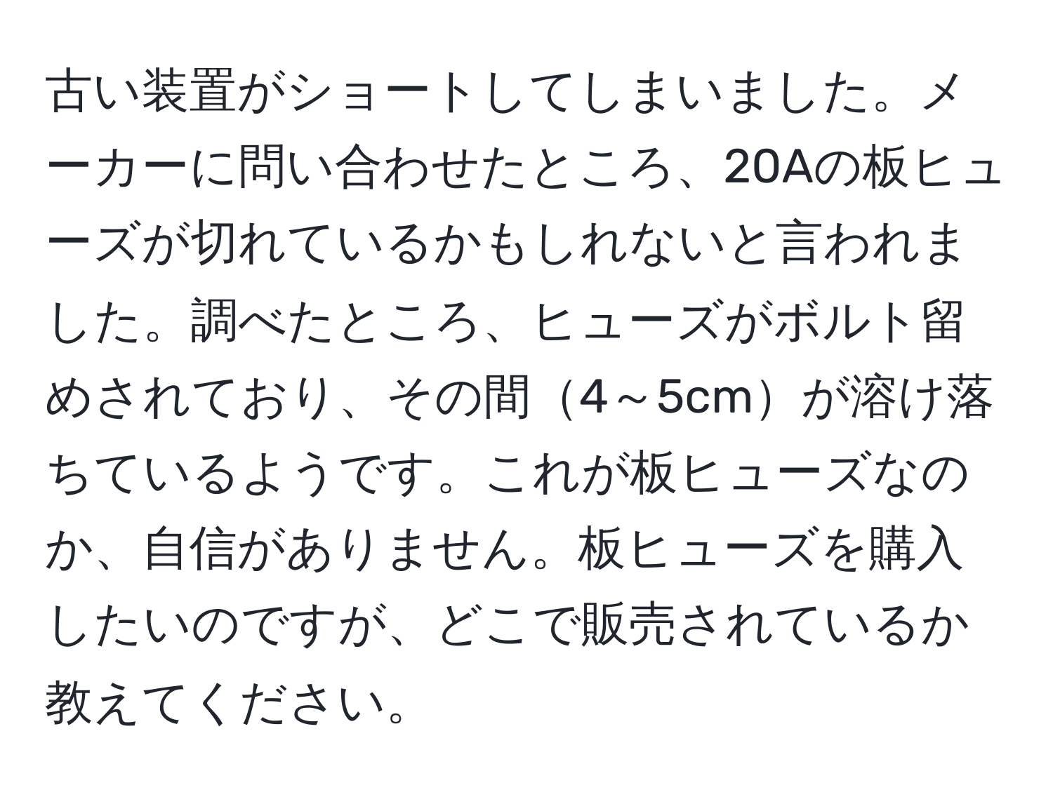 古い装置がショートしてしまいました。メーカーに問い合わせたところ、20Aの板ヒューズが切れているかもしれないと言われました。調べたところ、ヒューズがボルト留めされており、その間4～5cmが溶け落ちているようです。これが板ヒューズなのか、自信がありません。板ヒューズを購入したいのですが、どこで販売されているか教えてください。