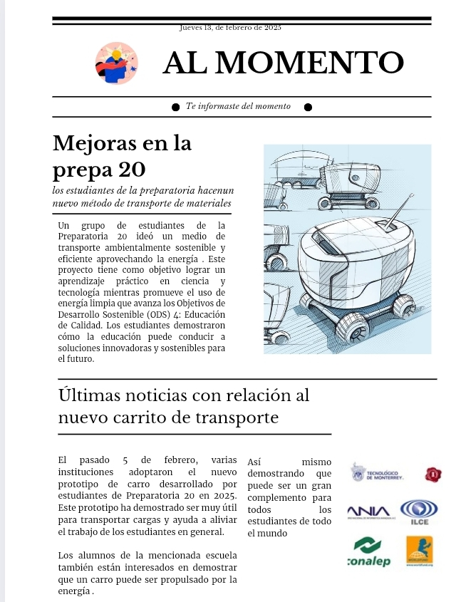 Jueves 13, de febrero de 2025 
AL MOMENTO 
Te informaste del momento 
Mejoras en la 
prepa 20
los estudiantes de la preparatoria hacenun 
nuevo método de transporte de materiales 
Un grupo de estudiantes de la 
Preparatoria 20 ideó un medio de 
transporte ambientalmente sostenible y 
eficiente aprovechando la energía . Este 
proyecto tiene como objetivo lograr un 
aprendizaje práctico en ciencia y 
tecnología mientras promueve el uso de 
energía limpia que avanza los Objetivos de 
*Desarrollo Sostenible (ODS) 4: Educación 
de Calidad. Los estudiantes demostraron 
cómo la educación puede conducir a 
soluciones innovadoras y sostenibles para 
el futuro. 
Últimas noticias con relación al 
nuevo carrito de transporte 
El pasado 5 de febrero, varias Así mismo 
instituciones adoptaron el nuevo demostrando que Tecnol ógico 
prototipo de carro desarrollado por puede ser un gran 
estudiantes de Preparatoria 20 en 2025. complemento para 
Este prototipo ha demostrado ser muy útil todos los 
IA 
para transportar cargas y ayuda a aliviar estudiantes de todo ILCE 
el trabajo de los estudiantes en general. el mundo 
Los alumnos de la mencionada escuela 
también están interesados en demostrar :onalep 
que un carro puede ser propulsado por la 
energía .