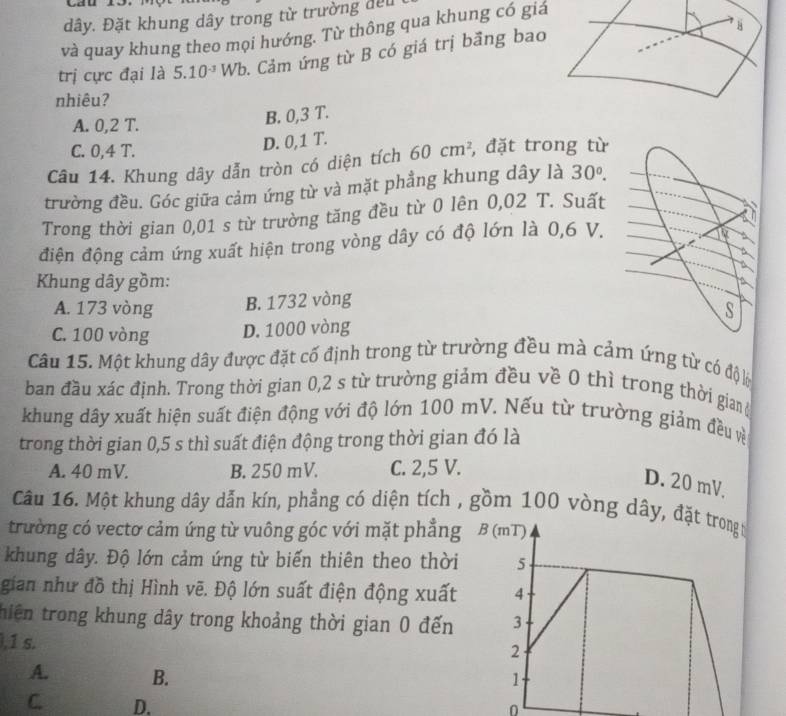 yau
dây. Đặt khung dây trong từ trường đều
H
và quay khung theo mọi hướng. Từ thông qua khung có giá
trị cực đại là 5.10^(-3)Wb 0. Cảm ứng từ B có giá trị bầng bao
nhiêu?
A. 0,2 T.
B. 0,3 T.
C. 0,4 T.
D. 0,1 T.
Câu 14. Khung dây dẫn tròn có diện tích 60cm^2 , đặt trong từ
trường đều. Góc giữa cảm ứng từ và mặt phẳng khung dây là 30°.
Trong thời gian 0,01 s từ trường tăng đều từ 0 lên 0,02 T. Suất
điện động cảm ứng xuất hiện trong vòng dây có độ lớn là 0,6 V.
to
a
Khung dây gồm: a
A. 173 vòng B. 1732 vòng
S
C. 100 vòng D. 1000 vòng
Câu 15. Một khung dây được đặt cố định trong từ trường đều mà cảm ứng từ có độ lộ
ban đầu xác định. Trong thời gian 0,2 s từ trường giảm đều về 0 thì trong thời gian (
khung dây xuất hiện suất điện động với độ lớn 100 mV. Nếu từ trường giảm đều về
trong thời gian 0,5 s thì suất điện động trong thời gian đó là
A. 40 mV. B. 250 mV. C. 2,5 V.
D. 20 mV.
Câu 16. Một khung dây dẫn kín, phẳng có diện tích , gồm 100 vòng dây
trường có vectơ cảm ứng từ vuông góc với mặt phẳng
khung dây. Độ lớn cảm ứng từ biến thiên theo thời
gian như đồ thị Hình vẽ. Độ lớn suất điện động xuất
thiên trong khung dây trong khoảng thời gian 0 đến
,1 s.
A. B.
C. D.
0