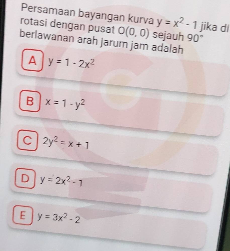 Persamaan bayangan kurva y=x^2-1 jika di
rotasi dengan pusat O(0,0) sejauh 90°
berlawanan arah jarum jam adalah
A y=1-2x^2
B x=1-y^2
C 2y^2=x+1
D y=2x^2-1
E y=3x^2-2