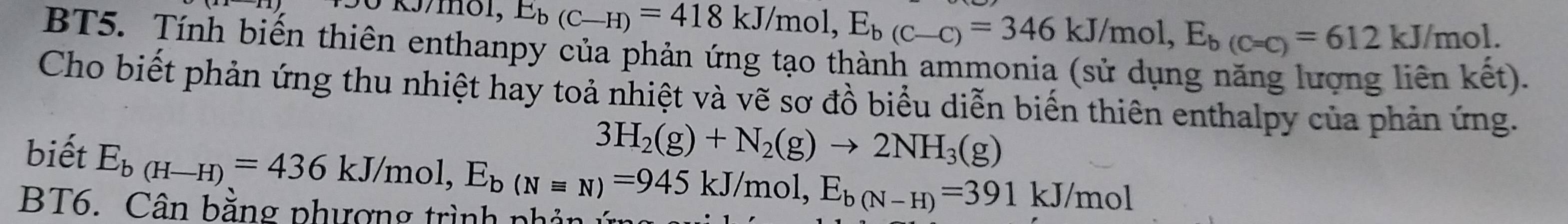 E_b(C-H)=418kJ/mol, E_b(C-C)=346kJ/mol, E_b(C=C)=612kJ/mol. 
BT5. Tính biến thiên enthanpy của phản ứng tạo thành ammonia (sử dụng năng lượng liên kết). 
Cho biết phản ứng thu nhiệt hay toả nhiệt và vẽ sơ đồ biểu diễn biến thiên enthalpy của phản ứng.
3H_2(g)+N_2(g)to 2NH_3(g)
biết E_b(H-H)=436kJ/mol, E_b(Nequiv N)=945kJ/mol, E_b(N-H)=391kJ/mol
BT6. Cân bằng phượng trình ph ản