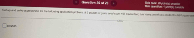 This quia: 28 point(s) cossibe 
Question 25 of 28 This question: 1 point(s) possible 
Set up and solve a proportion for the following application problem. If 5 pounds of grass seed cover 497 square feet, how many sounds are needed for $461 square fee
pounds