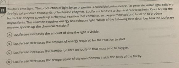 Fireflies emit light. The production of light by an organism is called bioluminescence. To generate visible light, cells in a
firefly's tail produce thousands of luciferase enzymes. Luciferase binds to a chemical called luciferin. Once bound, the
luciferase enzyme speeds up a chemical reaction that combines an oxygen molecule and luciferin to produce
oxyluciferin. This reaction requires energy and releases light. Which of the following best describes how the luciferase
enzyme speeds up the chemical reaction?
A Luciferase increases the amount of time the light is visible.
B) Luciferase decreases the amount of energy required for the reaction to start.
Luciferase increases the number of sites on luciferin that must bind to oxygen.
D Luciferase decreases the temperature of the environment inside the body of the firefly.