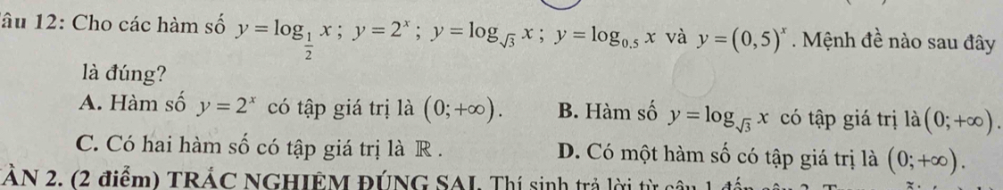 lâu 12: Cho các hàm số y=log _ 1/2 x; y=2^x; y=log _sqrt(3)x; y=log _0.5x và y=(0,5)^x. Mệnh đề nào sau đây
là đúng?
A. Hàm số y=2^x có tập giá trị là (0;+∈fty ). B. Hàm số y=log _sqrt(3)x có tập giá trị là (0;+∈fty ).
C. Có hai hàm số có tập giá trị là R . D. Có một hàm số có tập giá trị là (0;+∈fty ).
TÂN 2, (2 điểm) TRÁC NGHIÊM ĐÚNG SAI. Thí sinh trả lời từ câu 1