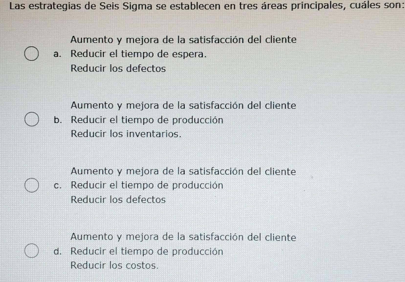 Las estrategias de Seis Sigma se establecen en tres áreas principales, cuáles son:
Aumento y mejora de la satisfacción del cliente
a. Reducir el tiempo de espera.
Reducir los defectos
Aumento y mejora de la satisfacción del cliente
b. Reducir el tiempo de producción
Reducir los inventarios.
Aumento y mejora de la satisfacción del cliente
c. Reducir el tiempo de producción
Reducir los defectos
Aumento y mejora de la satisfacción del cliente
d. Reducir el tiempo de producción
Reducir los costos.