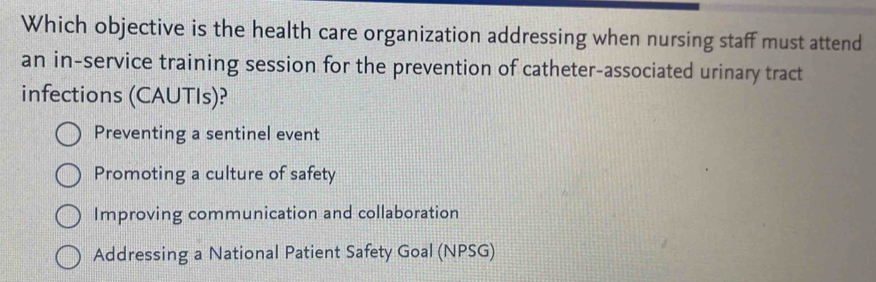 Which objective is the health care organization addressing when nursing staff must attend
an in-service training session for the prevention of catheter-associated urinary tract
infections (CAUTIs)?
Preventing a sentinel event
Promoting a culture of safety
Improving communication and collaboration
Addressing a National Patient Safety Goal (NPSG)