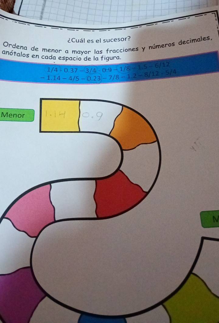 1 
¿Cuál es el sucesor? 
Ordena de menor a mayor las fracciones y números decimales, 
anótalos en cada espacio de la figura.
1/4-0.37-3/4-0.9-1/8-1.5-6/12
-1.14-4/5-0.23-7/8-1.2-8/12-5/4
Menor 
N