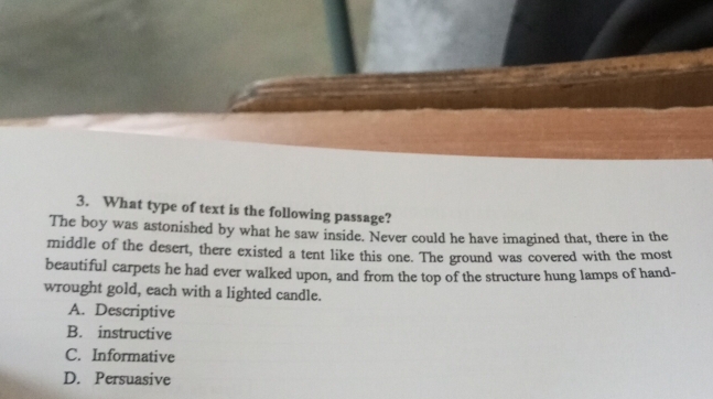 What type of text is the following passage?
The boy was astonished by what he saw inside. Never could he have imagined that, there in the
middle of the desert, there existed a tent like this one. The ground was covered with the most
beautiful carpets he had ever walked upon, and from the top of the structure hung lamps of hand-
wrought gold, each with a lighted candle.
A. Descriptive
B. instructive
C. Informative
D. Persuasive