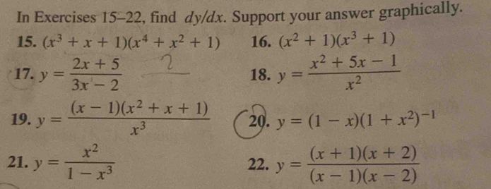 In Exercises 15-22, find dy/dx. Support your answer graphically. 
15. (x^3+x+1)(x^4+x^2+1) 16. (x^2+1)(x^3+1)
17. y= (2x+5)/3x-2  18. y= (x^2+5x-1)/x^2 
19. y= ((x-1)(x^2+x+1))/x^3  20. y=(1-x)(1+x^2)^-1
21. y= x^2/1-x^3  22. y= ((x+1)(x+2))/(x-1)(x-2) 