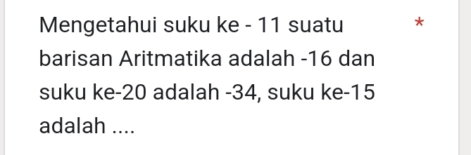 Mengetahui suku ke - 11 suatu * 
barisan Aritmatika adalah -16 dan 
suku ke -20 adalah -34, suku ke -15
adalah ....