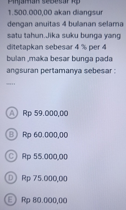 Pinjamán sebesár Rp
1.500.000,00 akan diangsur
dengan anuitas 4 bulanan selama
satu tahun.Jika suku bunga yang
ditetapkan sebesar 4 % per 4
bulan ,maka besar bunga pada
angsuran pertamanya sebesar :
….
A Rp 59.000,00
B Rp 60.000,00
Rp 55.000,00
D Rp 75.000,00
E Rp 80.000,00