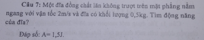 Một đĩa đồng chất lăn không trượt trên mặt phẳng nằm 
ngang với vận tốc 2m/s và đĩa có khối lượng 0, 5kg. Tìm động năng 
của đĩa? 
Đáp số: A=1,5J.