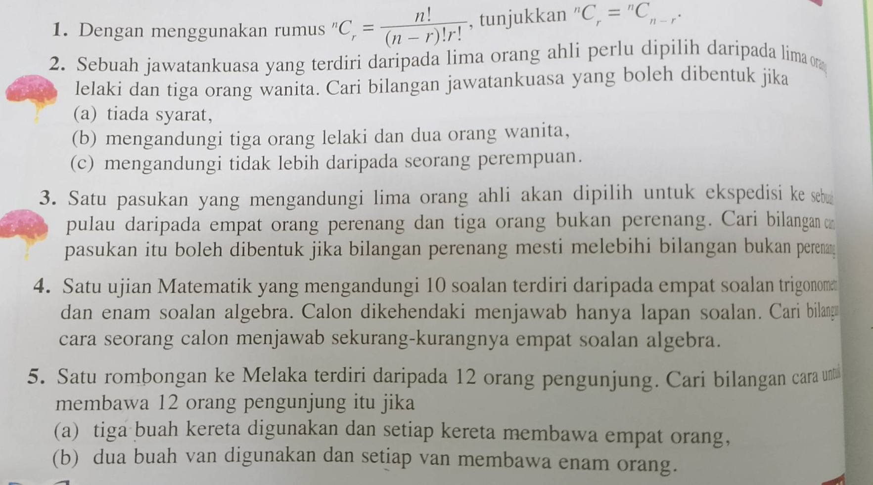 Dengan menggunakan rumus '' C_r= n!/(n-r)!r!  , tunjukkan n C_r=^nC_n-r. 
2. Sebuah jawatankuasa yang terdiri daripada lima orang ahli perlu dipilih daripada lima on
lelaki dan tiga orang wanita. Cari bilangan jawatankuasa yang boleh dibentuk jika
(a) tiada syarat,
(b) mengandungi tiga orang lelaki dan dua orang wanita,
(c) mengandungi tidak lebih daripada seorang perempuan.
3. Satu pasukan yang mengandungi lima orang ahli akan dipilih untuk ekspedisi ke sebu
pulau daripada empat orang perenang dan tiga orang bukan perenang. Cari bilangan 
pasukan itu boleh dibentuk jika bilangan perenang mesti melebihi bilangan bukan perenan 
4. Satu ujian Matematik yang mengandungi 10 soalan terdiri daripada empat soalan trigonomet
dan enam soalan algebra. Calon dikehendaki menjawab hanya lapan soalan. Cari bilang
cara seorang calon menjawab sekurang-kurangnya empat soalan algebra.
5. Satu rombongan ke Melaka terdiri daripada 12 orang pengunjung. Cari bilangan cara unt
membawa 12 orang pengunjung itu jika
(a) tiga buah kereta digunakan dan setiap kereta membawa empat orang,
(b) dua buah van digunakan dan setiap van membawa enam orang.