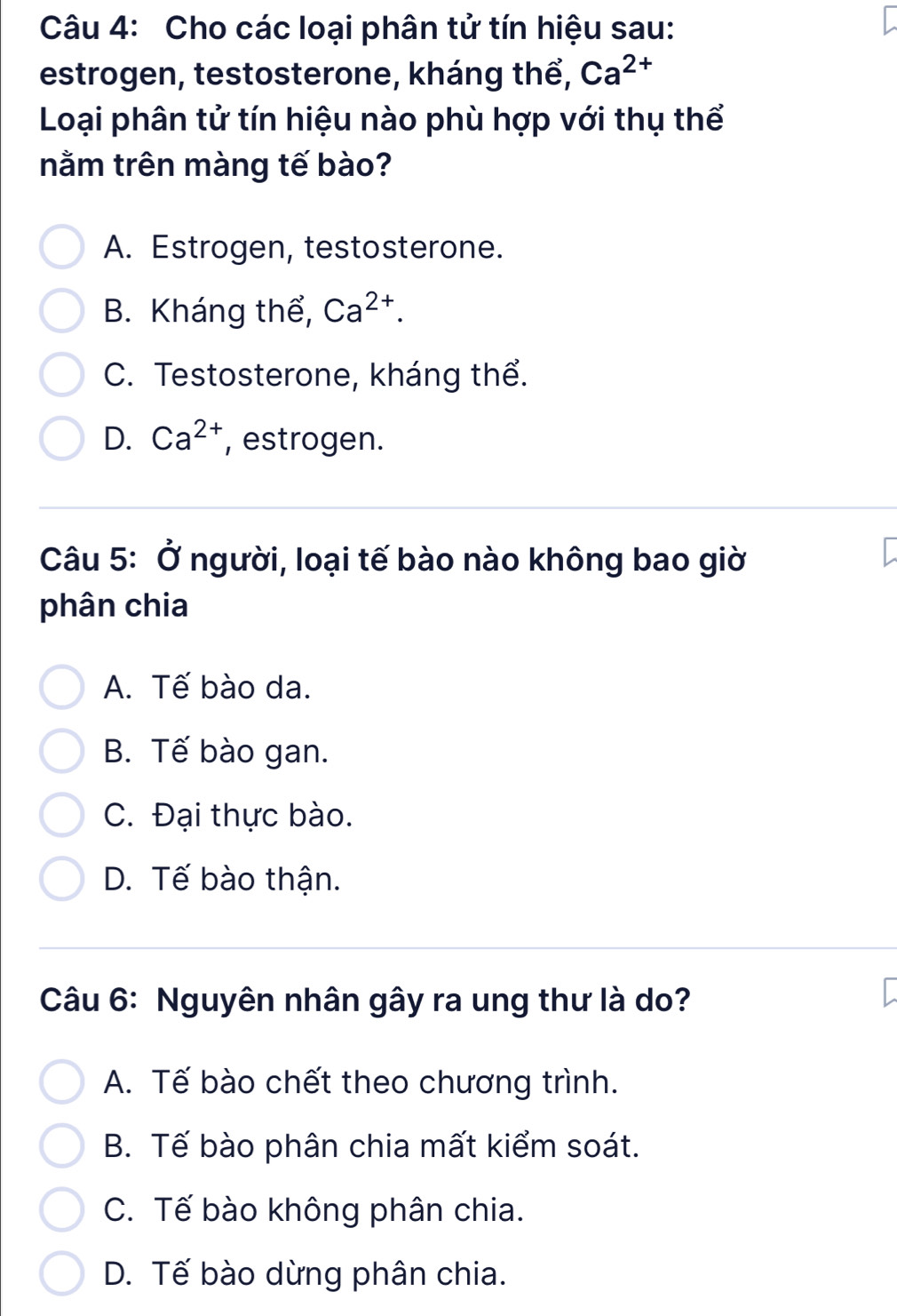 Cho các loại phân tử tín hiệu sau:
estrogen, testosterone, kháng thể, Ca^(2+)
Loại phân tử tín hiệu nào phù hợp với thụ thể
nằm trên màng tế bào?
A. Estrogen, testosterone.
B. Kháng thể, Ca^(2+).
C. Testosterone, kháng thể.
D. Ca^(2+) , estrogen.
Câu 5: Ở người, loại tế bào nào không bao giờ
phân chia
A. Tế bào da.
B. Tế bào gan.
C. Đại thực bào.
D. Tế bào thận.
Câu 6: Nguyên nhân gây ra ung thư là do?
A. Tế bào chết theo chương trình.
B. Tế bào phân chia mất kiểm soát.
C. Tế bào không phân chia.
D. Tế bào dừng phân chia.