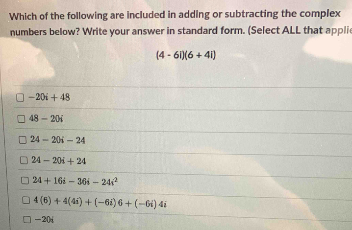 Which of the following are included in adding or subtracting the complex
numbers below? Write your answer in standard form. (Select ALL that applie
(4-6i)(6+4i)
-20i+48
48-20i
24-20i-24
24-20i+24
24+16i-36i-24i^2
4(6)+4(4i)+(-6i)6+(-6i)4i
-20i