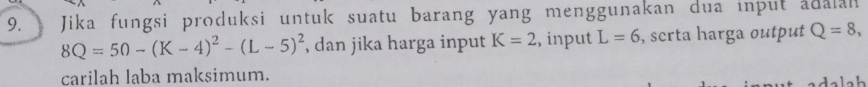 Jika fungsi produksi untuk suatu barang yang menggunakan dua input adalan
8Q=50-(K-4)^2-(L-5)^2 , dan jika harga input K=2 ,, input L=6 , serta harga output Q=8, 
carilah laba maksimum.