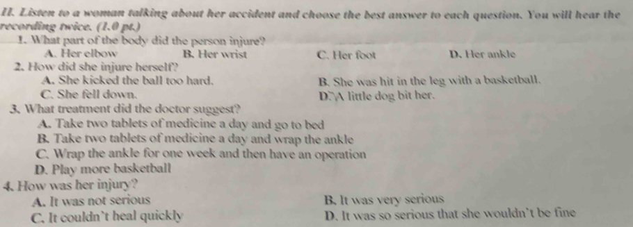 Listen to a woman talking about her accident and choose the best answer to each question. You will hear the
recording twice. (1.0 pt.)
1. What part of the body did the person injure?
A. Her elbow B. Her wrist C. Her foot D. Her ankle
2. How did she injure herself?
A. She kicked the ball too hard. B. She was hit in the leg with a basketball.
C. She fell down. D.A little dog bit her.
3. What treatment did the doctor suggest?
A. Take two tablets of medicine a day and go to bed
B. Take two tablets of medicine a day and wrap the ankle
C. Wrap the ankle for one week and then have an operation
D. Play more basketball
4. How was her injury?
A. It was not serious B. It was very serious
C. It couldn’t heal quickly D. It was so serious that she wouldn’t be fine