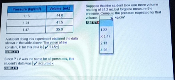 Suppose that the student took one more volume
reading of 24.2 mL but forgot to measure the
pressure. Compute the pressure expected for that
volume. kg/cm^2
RETAYE
1.22
A student doing this experiment oblained the data X 1.47
shown in the table above. The value of the 2.13
constant, k, for this data is v  51.5 4.26
Since P • V was the same for all pressures, this
student's data was | √ accurate≌
C H