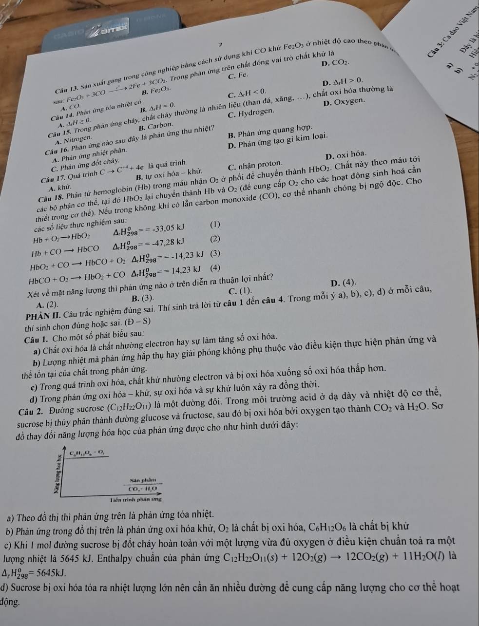 Zornax
2
Dây là
D. CO_2.
to 2Fe+3CO_2. Trong phản ứng trên chất đóng vai trò chất khử là
Câu 13. Sản xuất gang trong công nghiệp bằng cách sử dụng khí CO khứ F _2O_3
a ở nhiệt độ cao theo phán
b)
C. Fe.
。
sau. Fe_2O_3+3CO B. Fe_2O_3.
C. △ _rH<0. △ _rH>0.
A. CO
D. Oxy gen.
B.
Câu 14. Phản ứng tóa nhiệt có △ _rH=0.
Câu 15. Trong phản ứng cháy, chất cháy thường là nhiên liệu (than đá, xăng, ...), chất oxi hóa thường là
C. Hydrogen.
A. △ _rH≥ 0.
B. Phản ứng quang hợp.
A. Nitrogen. B. Carbon.
Câu 16. Phân ứng nào sau đây là phản ứng thu nhiệt?
D. Phản ứng tạo gi kim loại.
A. Phản ứng nhiệt phân.
là quá trình
C. Phản ứng đốt cháy.
Câu 17. Quá trình Cto C^(+4)+4e B. tự oxi hóa - khử. C. nhận proton. D. oxi hóa.
Câu 18. Phân tử hemoglobin (Hb) trong máu nhận O₂ ở phổi đề chuyền thành HbO_2.  Chất này theo máu tới
A. khử.
các bộ phận cơ thể, tại đó I HbO_2 lại chuyển thành Hb và O_2 (để cung cấp O_2 cho các hoạt động sinh hoá cần
thiết trong cơ thể). Nếu trong không khí có lẫn carbon monoxide (CO) 0, cơ thể nhanh chóng bị ngộ độc. Cho
các số liệu thực nghiệm sau:
Hb+O_2to HbO_2 △ _rH_(298)^0==-33,05kJ (1)
Hb+COto HbCO △ _rH_(298)^0==-47,28kJ (2)
HbO_2+COto HbCO+O_2△ _rH_(298)^o==-14,23kJ (3)
HbCO+O_2to HbO_2+CO△ _rH_(298)^0==14,23kJ (4)
Xét về mặt năng lượng thì phản ứng nào ở trên diễn ra thuận lợi nhất?
D. (4).
A. (2). B. (3). C. (1).
PHẢN II. Câu trắc nghiệm đúng sai. Thí sinh trả lời từ câu 1 đến câu 4. Trong mỗi ý a), b), c), d) ở mỗi câu,
thí sinh chọn đúng hoặc sai. (D-S)
Câu 1. Cho một số phát biểu sau:
a) Chất oxi hóa là chất nhường electron hay sự làm tăng số oxi hóa.
b) Lượng nhiệt mà phản ứng hấp thụ hay giải phóng không phụ thuộc vào điều kiện thực hiện phản ứng và
thể tồn tại của chất trong phản ứng.
c) Trong quá trình oxi hóa, chất khử nhường electron và bị oxi hóa xuống số oxi hóa thấp hơn.
d) Trong phản ứng oxi hóa - khử, sự oxi hóa và sự khử luôn xảy ra đồng thời.
Câu 2. Đường sucrose (C_12H_22O_11) là một đường đôi. Trong môi trường acid ở dạ dày và nhiệt độ cơ thể,
sucrose bị thủy phân thành đường glucose và fructose, sau đó bị oxi hóa bởi oxygen tạo thành CO_2 và H_2O. Sơ
đồ thay đổi năng lượng hóa học của phản ứng được cho như hình dưới đây:
C_6H_12O_6=O_3
frac SanplCO_2+H_2O
Tiên trình phân tmg
a) Theo đồ thị thì phản ứng trên là phản ứng tỏa nhiệt.
b) Phản ứng trong đồ thị trên là phản ứng oxi hóa khử, O_2 là chất bị oxi hóa, C_6H_12O_6 là chất bị khử
c) Khi I mol đường sucrose bị đốt cháy hoàn toàn với một lượng vừa đủ oxygen ở điều kiện chuẩn toả ra một
lượng nhiệt là 5645 kJ. Enthalpy chuẩn của phản ứng C_12H_22O_11(s)+12O_2(g)to 12CO_2(g)+11H_2O(l) là
△ _rH_(298)^o=5645kJ.
d) Sucrose bị oxi hóa tóa ra nhiệt lượng lớn nên cần ăn nhiều đường để cung cấp năng lượng cho cơ thể hoạt
động.