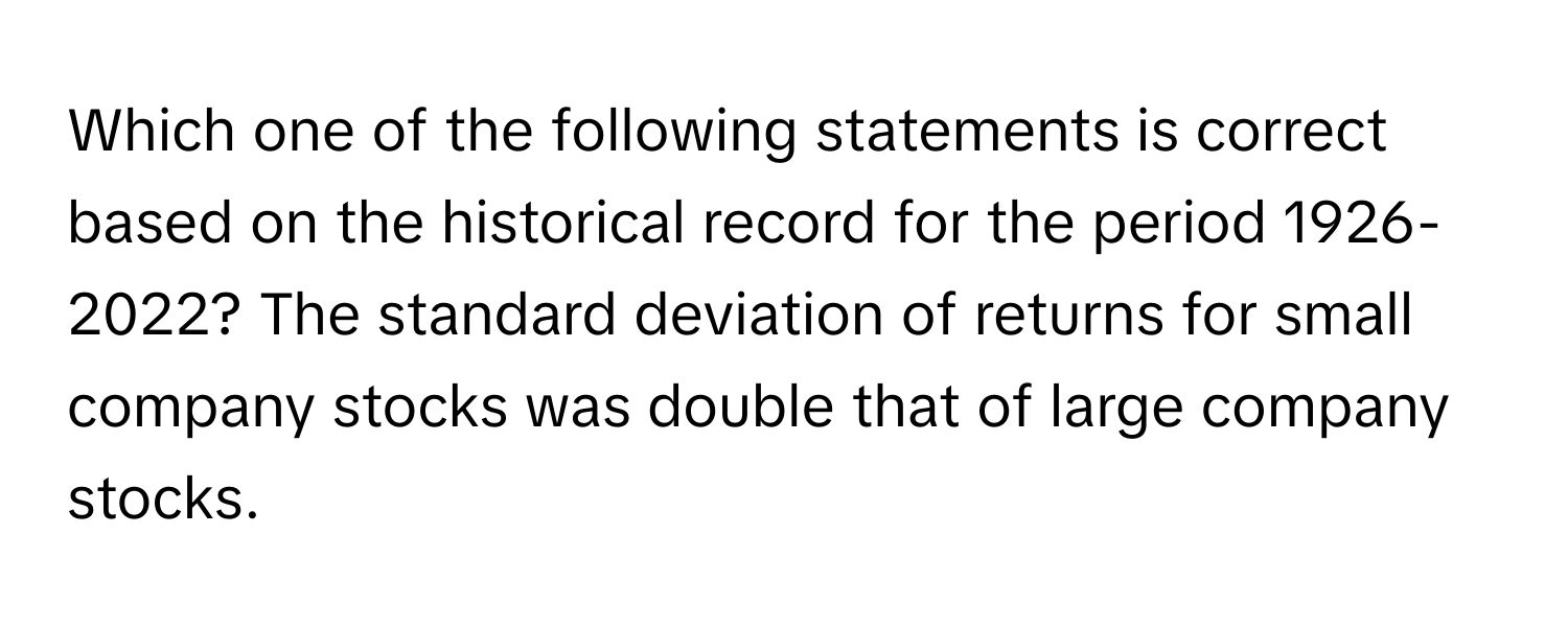 Which one of the following statements is correct based on the historical record for the period 1926-2022? The standard deviation of returns for small company stocks was double that of large company stocks.