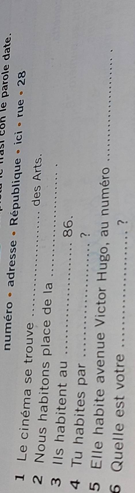 masi con le parole date. 
numéro • adresse • République » ici • rue • 28
_ 
1 Le cinéma se trouve 
des Arts. 
2 Nous habitons place de la_ 
3 IIs habitent au _ 86. 
4 Tu habites par_ 
? 
5 Elle habite avenue Victor Hugo, au numéro_ 
6 Quelle est votre …_ 
?