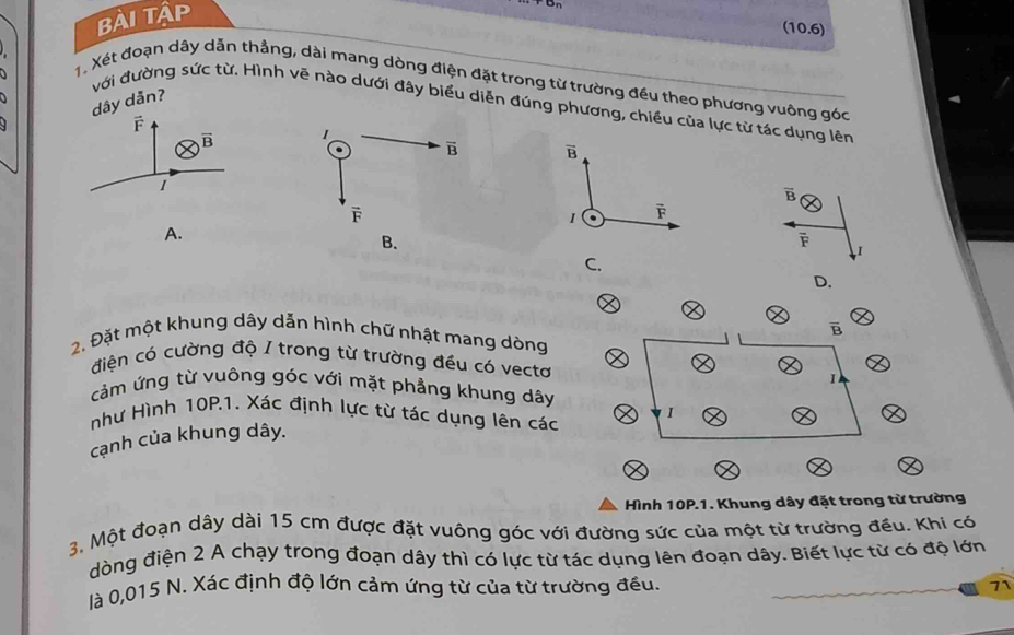 Bài Tập
(10.6)
X, Xét đoạn dây dẫn thẳng, dài mang dòng điện đặt trong từ trường đều theo phương vuông góc
với đường sức từ. Hình vẽ nào dưới đây biểu diễn đúng phương, chiều của lực từ tác dụng lên
dây dẫn?
B
overline B
I
overline B
1 overline F
A.
overline F
I
C.
D.
vector B
2. Đặt một khung dây dẫn hình chữ nhật mang dòng
điện có cường độ / trong từ trường đều có vectơ
cảm ứng từ vuông góc với mặt phẳng khung dây
như Hình 10P.1. Xác định lực từ tác dụng lên các I
cạnh của khung dây. 1
Hình 10P.1. Khung dây đặt trong từ trường
3. Một đoạn dây dài 15 cm được đặt vuông góc với đường sức của một từ trường đều. Khi có
dòng điện 2 A chạy trong đoạn dây thì có lực từ tác dụng lên đoạn dây. Biết lực từ có độ lớn
là 0,015 N. Xác định độ lớn cảm ứng từ của từ trường đều. 71