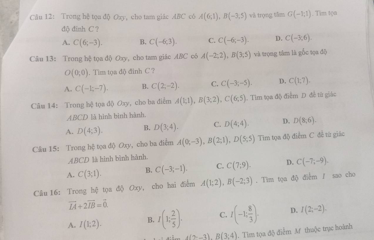 Trong hệ tọa độ Oxy, cho tam giác ABC có A(6;1),B(-3;5) và trọng tâm G(-1;1). Tìm tọa
độ đinh C ?
A. C(6;-3). C(-6;3). C(-6;-3). D. C(-3;6).
B.
C.
Câu 13: Trong hệ tọa độ Oxy, cho tam giác ABC có A(-2;2),B(3;5) và trọng tâm là gốc tọa độ
O(0;0) ìm tọa độ đỉnh C ?
A. C(-1;-7).
B. C(2;-2).
C. C(-3;-5). D. C(1;7).
Câu 14: Trong hệ tọa độ Oxy, cho ba điểm A(1;1),B(3;2),C(6;5). Tìm tọa độ điểm D đề tứ giác
ABCD là hình bình hành.
D. D(8;6).
A. D(4;3).
B. D(3;4).
C. D(4;4).
Câu 15: Trong hệ tọa độ Oxy, cho ba điểm A(0;-3),B(2;1),D(5;5) Tìm tọa độ điểm C đề tứ giác
ABCD là hình bình hành.
A. C(3;1).
B. C(-3;-1). C. C(7;9). D. C(-7;-9).
Câu 16: Trong hệ tọa độ Oxy, cho hai điểm A(1;2),B(-2;3). Tìm tọa độ điểm / sao cho
vector IA+2vector IB=vector 0.
C. I(-1; 8/3 ). D. I(2;-2).
A. I(1;2).
B. I(1; 2/5 ).
4(2:-3).B(3:4). Tìm tọa độ điểm M thuộc trục hoành