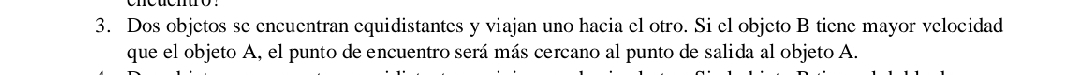 Dos objetos se encuentran equidistantes y viajan uno hacia el otro. Si el objeto B tiene mayor velocidad 
que el objeto A, el punto de encuentro será más cercano al punto de salida al objeto A.