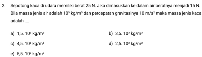 Sepotong kaca di udara memiliki berat 25 N. Jika dimasukkan ke dalam air beratnya menjadi 15 N.
Bila massa jenis air adalah 10^3kg/m^3 dan percepatan gravitasinya 10m/s^2 maka massa jenis kaca
adalah ....
a) 1,5.10^3kg/m^3 b) 3,5.10^3kg/m^3
c) 4,5.10^3kg/m^3 d) 2,5.10^3kg/m^3
e) 5,5.10^3kg/m^3