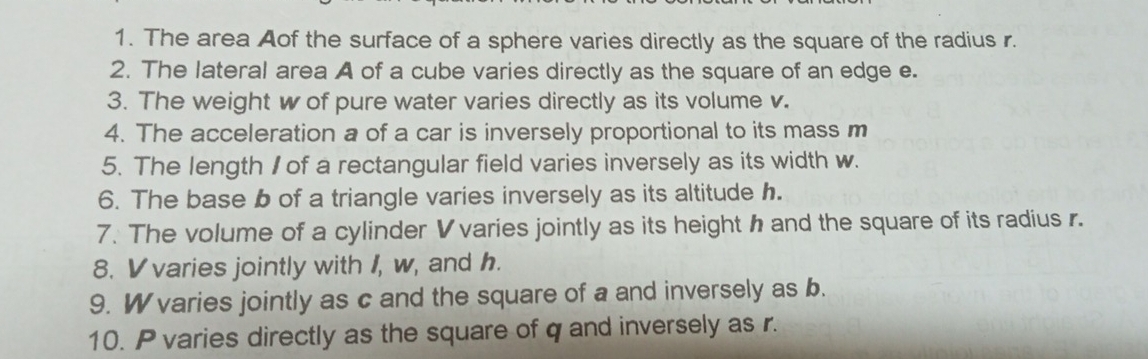 The area Aof the surface of a sphere varies directly as the square of the radius r. 
2. The lateral area A of a cube varies directly as the square of an edge e. 
3. The weight w of pure water varies directly as its volume v. 
4. The acceleration a of a car is inversely proportional to its mass m
5. The length I of a rectangular field varies inversely as its width w. 
6. The base b of a triangle varies inversely as its altitude h. 
7. The volume of a cylinder Vvaries jointly as its height h and the square of its radius r. 
8. V varies jointly with I, w, and h. 
9. W varies jointly as c and the square of a and inversely as b. 
10. P varies directly as the square of q and inversely as r.