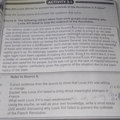 ACTIVITY 3.1 
Why did Louis XVI fail to prevent the outbreak of the Revolution in France? 
Study the source below and answer the questions that follow. 
Source A: The following extract taken from www google.com explains why 
Louis XVI failed to stop the outbreak of the Revolution. 
The reforms under Louis XVI were a step forward (but there needed to be a mas- 
sive re-evaluation of the French political structure in order to bring it up -to- date 
with current social, economic, and ideological realities! A bankrupt state only made 
the situation worse. So what I'm saying is that if they had found a way to bring 
about these reforms early on during the Estates General, the Revolution would not 
have turned out like it did.However, such change was certainly not in the interest 
of those who already held power, so like I said you can't have expected them to 
readily give it up. An extremely capable and forceful monarch with excellent fore- 
sight might have been capable of making this work. Even if he didn't like it, it was 
a matter of necessity lest something more drastic occur 'Louis XVI was well-inten- 
tioned and cared for his people, but he was not up to the task of majorly reforming 
the ancien régime, particularly given the urgency of the situation due to the bank- 
ruptcy of the state. 
Refer to Source A. 
a) Extract evidence from the source to show that Louis XVI was willing 
to change.
(1* 2)
Explain why Louis XVI failed to bring about meaningful changes in 
France.
(1* 3
What were Louis XVI's main weaknesses? 
(3x 
Using the source, as well as your own knowledge, write a short essay 
(200 words) discussing why Louis XVI failed to prevent the outbreak 
of the French Revolution.