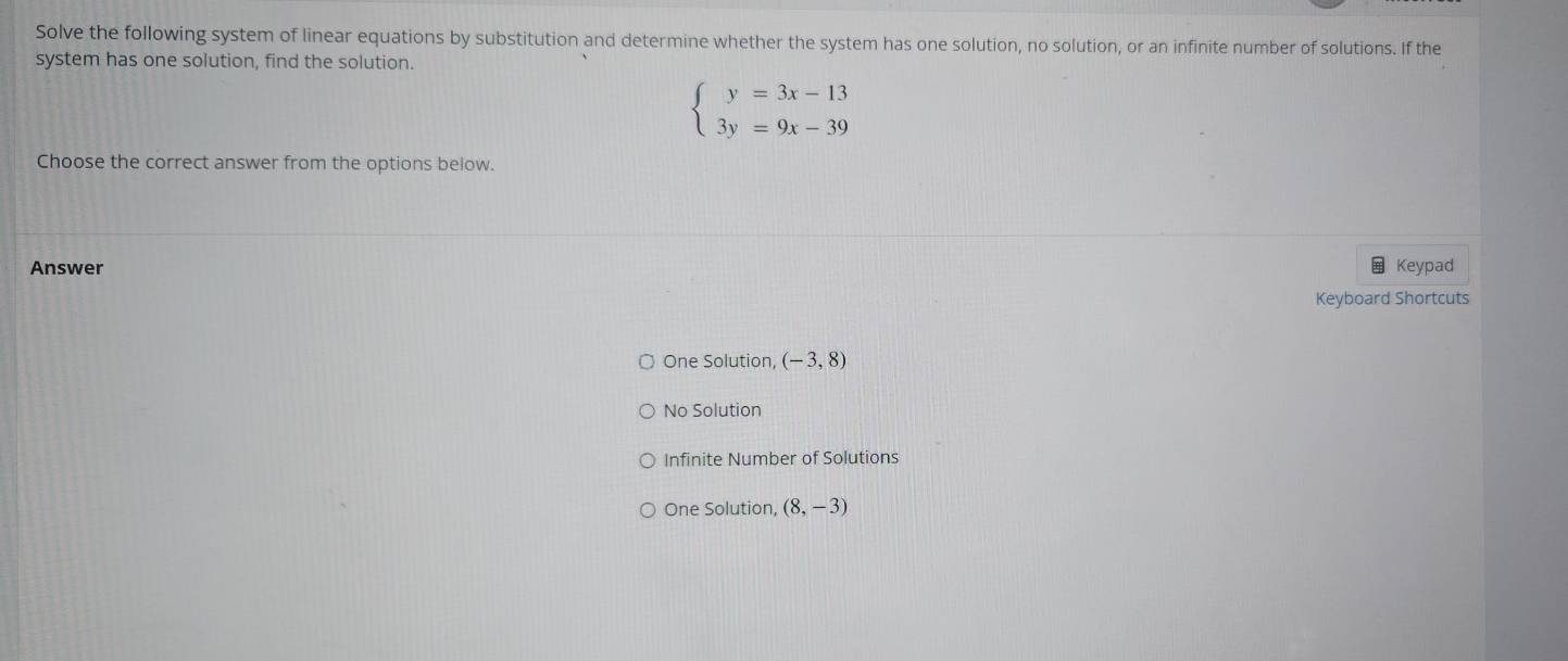 Solve the following system of linear equations by substitution and determine whether the system has one solution, no solution, or an infinite number of solutions. If the
system has one solution, find the solution.
beginarrayl y=3x-13 3y=9x-39endarray.
Choose the correct answer from the options below.
Answer Keypad
Keyboard Shortcuts
One Solution, (-3,8)
No Solution
Infinite Number of Solutions
One Solution, (8,-3)