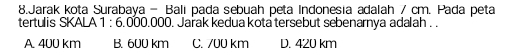 Jarak kota Surabaya - Bali pada sebuah peta Indonesia adalah 7 cm. Pada peta
tertulis SKALA 1 : 6.000.000. Jařak kedua kota tersebut sebenarnya adalah . .
A 400 km B. 600 km C. 700 km D. 420 km