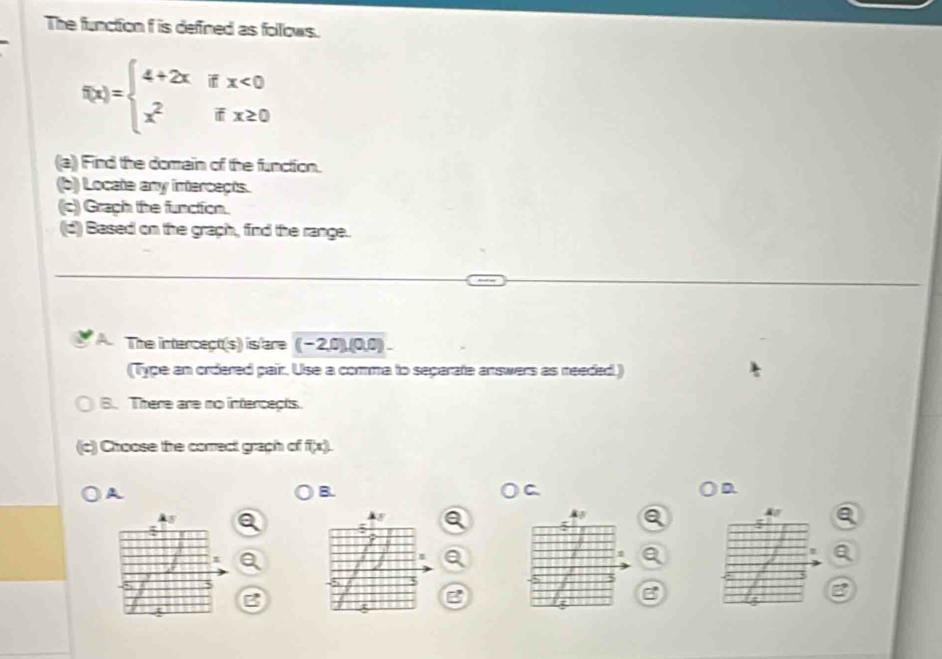 The function f is defined as folows.
f(x)=beginarrayl 4+2xifx<0 x^2ifx≥ 0endarray.
(a) Find the domain of the function.
(b) Locate any intercects.
(c) Graph the function.
(d) Based on the graph, find the range.
The intercect(s) is are (-2,0),(0,0)
(Type an ordered pair. Use a comma to separate answers as needed.)
B. There are no intercepts.
(c) Choose the correct graph of f(x). 
A
B.
a