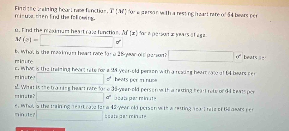 Find the training heart rate function, T(M) for a person with a resting heart rate of 64 beats per
minute, then find the following. 
a. Find the maximum heart rate function, M(x) for a person x years of age.
M(x)=□ sigma^(phi)
6. What is the maximum heart rate for a 28-year-old person? □ 0° beats per
minute
c. What is the training heart rate for a 28-year-old person with a resting heart rate of 64 beats per
minute? □° sigma^4 beats per minute
d. What is the training heart rate for a 36-year-old person with a resting heart rate of 64 beats per
minute? □ 0^4 beats per minute
e. What is the training heart rate for a 42-year-old person with a resting heart rate of 64 beats per
minute? □ beats per minute