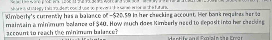 Read the word problem. Look at the students work and solution. Identily the error and describe it, solve the problem ton 
share a strategy this student could use to prevent the same error in the future. 
Kimberly’s currently has a balance of −$20.59 in her checking account. Her bank requires her to 
maintain a minimum balance of $40. How much does Kimberly need to deposit into her checking 
account to reach the minimum balance? 
Identify and Explain the Error