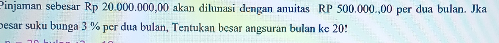 Pinjaman sebesar Rp 20.000.000,00 akan dilunasi dengan anuitas RP 500.000.,00 per dua bulan. Jka 
besar suku bunga 3 % per dua bulan, Tentukan besar angsuran bulan ke 20!