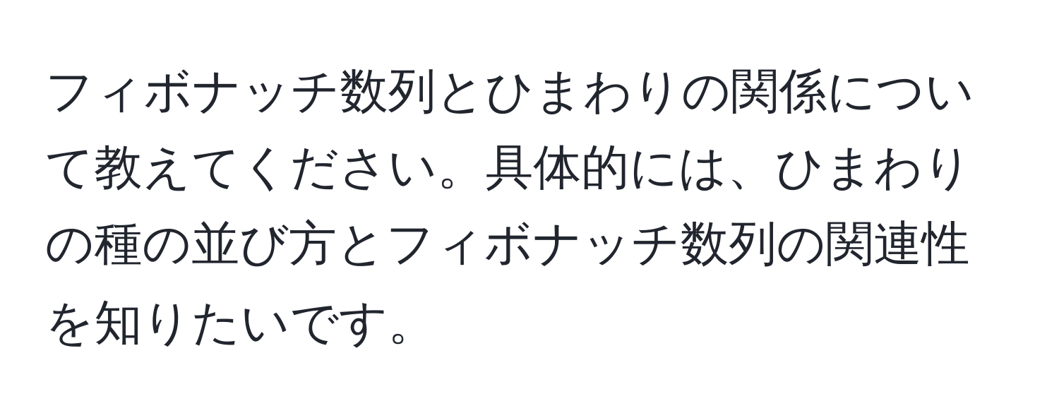 フィボナッチ数列とひまわりの関係について教えてください。具体的には、ひまわりの種の並び方とフィボナッチ数列の関連性を知りたいです。