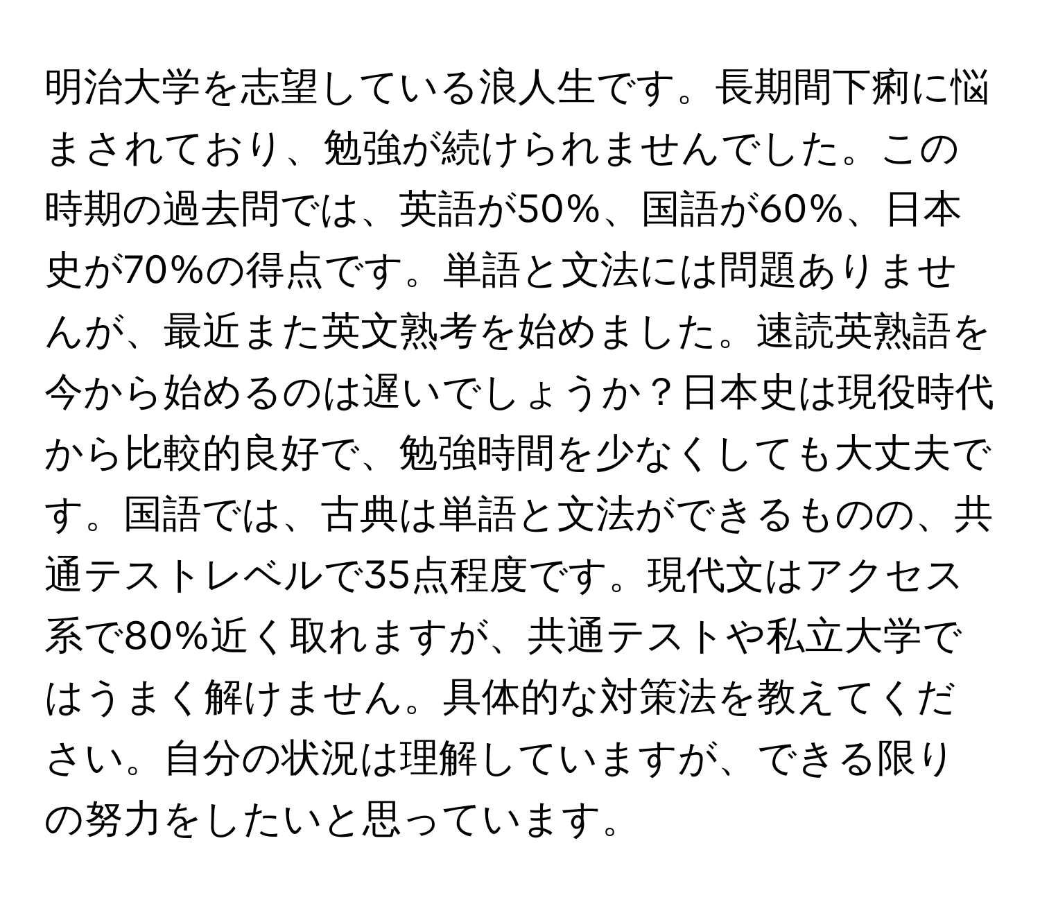 明治大学を志望している浪人生です。長期間下痢に悩まされており、勉強が続けられませんでした。この時期の過去問では、英語が50%、国語が60%、日本史が70%の得点です。単語と文法には問題ありませんが、最近また英文熟考を始めました。速読英熟語を今から始めるのは遅いでしょうか？日本史は現役時代から比較的良好で、勉強時間を少なくしても大丈夫です。国語では、古典は単語と文法ができるものの、共通テストレベルで35点程度です。現代文はアクセス系で80%近く取れますが、共通テストや私立大学ではうまく解けません。具体的な対策法を教えてください。自分の状況は理解していますが、できる限りの努力をしたいと思っています。