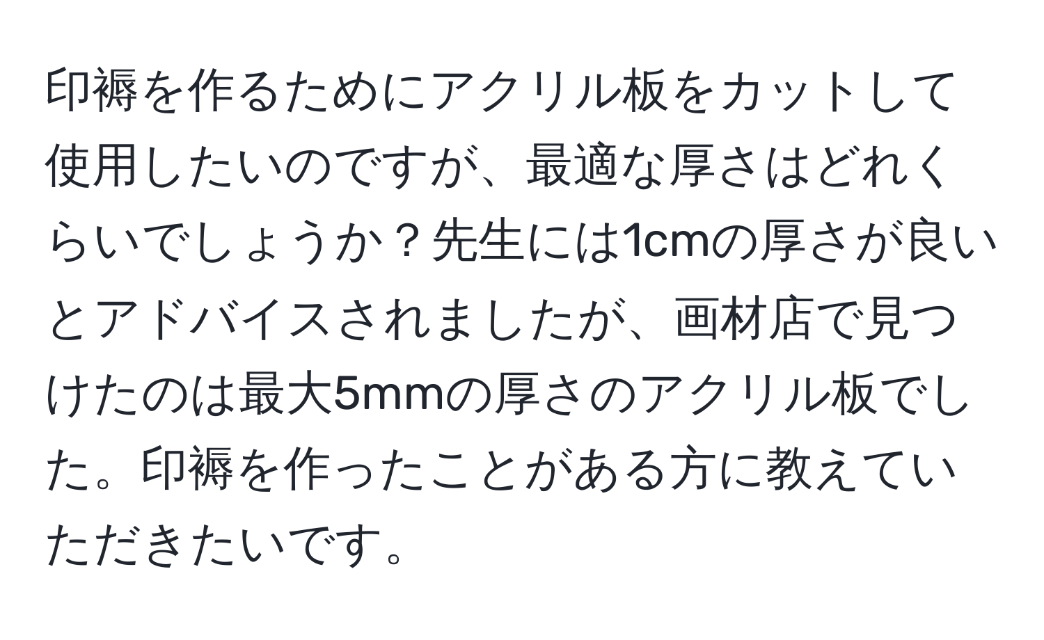 印褥を作るためにアクリル板をカットして使用したいのですが、最適な厚さはどれくらいでしょうか？先生には1cmの厚さが良いとアドバイスされましたが、画材店で見つけたのは最大5mmの厚さのアクリル板でした。印褥を作ったことがある方に教えていただきたいです。