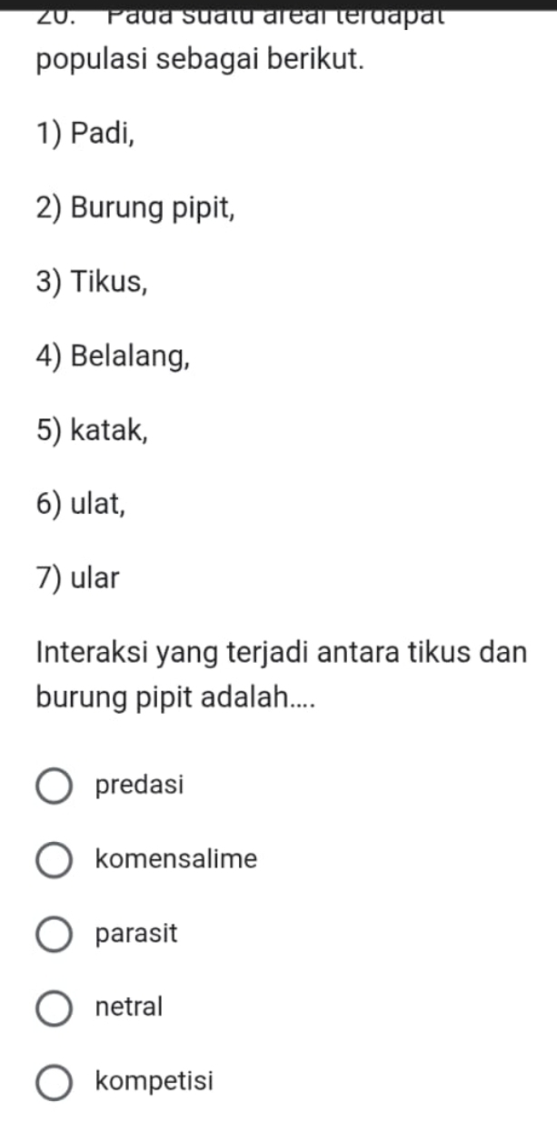 Pada suatu areal terdapat
populasi sebagai berikut.
1) Padi,
2) Burung pipit,
3) Tikus,
4) Belalang,
5) katak,
6) ulat,
7) ular
Interaksi yang terjadi antara tikus dan
burung pipit adalah....
predasi
komensalime
parasit
netral
kompetisi