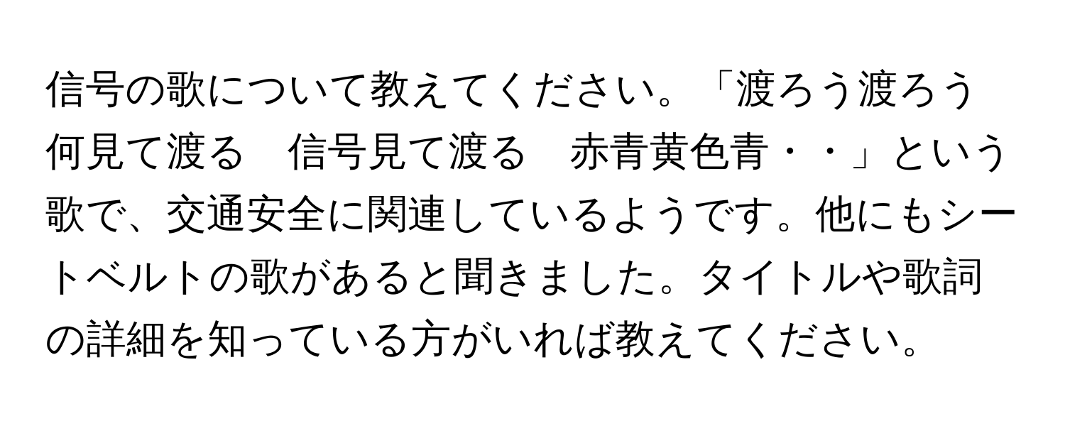 信号の歌について教えてください。「渡ろう渡ろう何見て渡る　信号見て渡る　赤青黄色青・・」という歌で、交通安全に関連しているようです。他にもシートベルトの歌があると聞きました。タイトルや歌詞の詳細を知っている方がいれば教えてください。