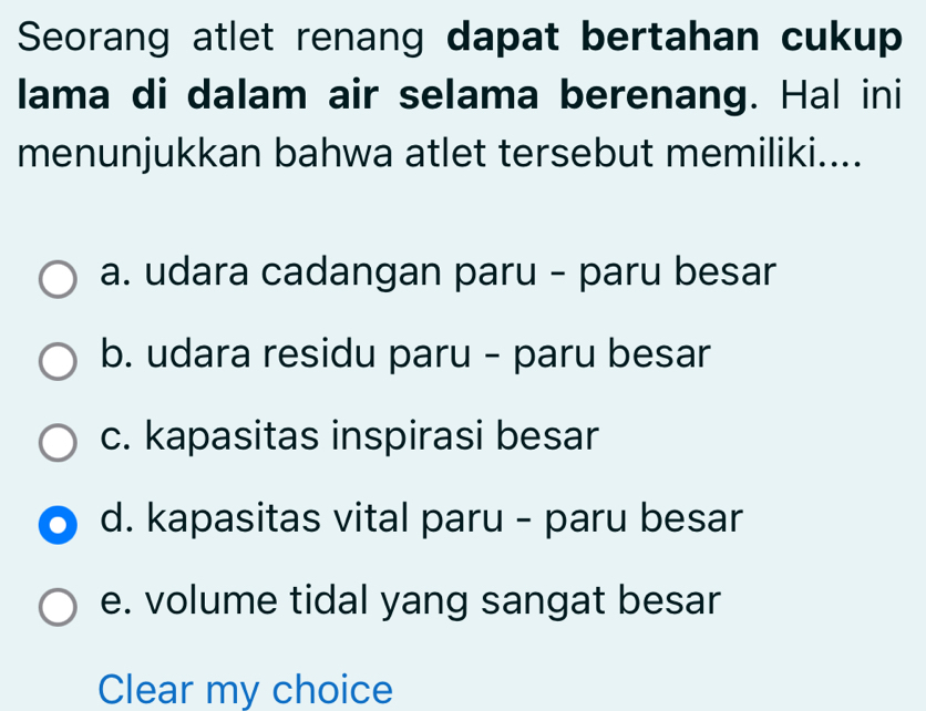 Seorang atlet renang dapat bertahan cukup
lama di dalam air selama berenang. Hal ini
menunjukkan bahwa atlet tersebut memiliki....
a. udara cadangan paru - paru besar
b. udara residu paru - paru besar
c. kapasitas inspirasi besar
d. kapasitas vital paru - paru besar
e. volume tidal yang sangat besar
Clear my choice