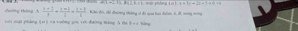 A(1,-2,3), B(2,b,c). mật phâng (a):x+3y-2z+5=0 và 
đường thắng △ : (x+2)/3 = (y-1)/2 = (z+3)/1 . Khi đó, đẻ đường thắng ư đi qua hai điệm A, B. song song 
với mật phāng (ơ) và vuông gòc với đường thǎng A thì b+c bāng