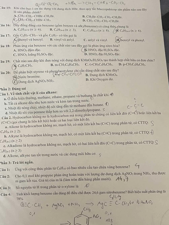 Khi cho but-1-en tác dụng với dụng dịch HBr, theo quy tắc Maccopnhicop sản phẩm nào sau đây
là sản phẩm chính?
s. CH_3-CH_2-CHBr-CH_2Br. B. CH_2Br-CH_2-CH_2-CH_2Br.
C. CH_3-CH_2-CHBr-CH_3. D. CH_3-CH_2-CH_2-CH_2Br.
Câu 16: Dây đồng đẳng của benzene (gồm benzen và alkylbenzene) có công thức chung là
A. C_nH_2n-6(n≥ 6). B. C_nH_2n-6(n≥ 3). C. C_nH_2n-8(n≥ 8). D. C_nH_2n-6(n≥ 6).
Câu 17: Gốc C_6H_5-CH_2-v_4 gốc C_6H_5-c_6 tên gọi là
(. nhenyl và benzyl. B. vinyl và anlyl. C. anlyl và vinyl. Dybenzyl và phenyl.
Câu 18: Phân ứng của benzene với các chất nào sau đây gọi là phân ứng nitro hóa?
A. HNO_3 đậm đặc. B. HNO_3 d c/H_2SO_4djc.
C. HNO_3 loǎng H_2SO dJc. D. HNO_2 15c/H_2SO_4d5c.
Tâu 19: Chất nào sau đây khi đun nóng với dung dịch KMn O_4/H_2SO_4 tạo thành hợp chất hữu cơ đơn chức?
A C_6H_5CH_3. B. m-CH_3C_6H_4CH_3. C. O-CH_3C_6H_4CH_3. D. p-CH_3C_6H_4CH_3.
Câu 20: Để phân biệt styrene và phenylacetylene chi cần dùng chất nào sau đây?
A Nước bromine. B. Dung dịch KMnO₄.
C Dung dịch AgNO_3/NH_3. D. Khi Oxygen dư.
Phần 2: Đúng sai
Câu 1. Về tính chất vật lí của alkane:
a. Ở điều kiện thường, methane, ethane, propane và buthang là chất khi.
b. Tất cả alkane đều nhẹ hơn nước và kém tan trong nước. c
c. Nhiệt độ nóng chảy, nhiệt độ sôi tăng dần từ methane đến butane.
d. Nhiệt độ sôi của pentane thấp hơn so với 2,2-dimethylpropane. S
Câu 2. Hydrocarbon không no là hydrocarbon mả trong phân từ chúng có liên kết đôi (C=C) hoặc liên kết ba
(Cequiv C) (gọi chung là liên kết bội) hoặc cả hai loại liên kết đó.
a. Alkene là hydrocarbon không no, mạch hỡ, có một liên kết ba (Cequiv C) trong phân tử, có CTTQ:
C_nH_2n(n≥ 2).
b. Alkyne là hydrocarbon không no, mạch hở, có một liên kết ba (Cequiv C) trong phân tử, có CTT Q
C_nH_2n-2(n≥ 2)
e. Alkadiene là hydrocarbon không no, mạch hở, có hai liên kết đôi (C=C) trong phân tử, có CTTQ:
C_nH_2n-2(n≥ 3)
d. Alkene, alkyne tan tốt trong nước và các dung môi hữu cơ.
Phần 3: Trã lời ngắn.
Câu 1:  Ứng với công thức phân tử C_8H_10 a có bao nhiêu cấu tạo chứa vòng benzene?
Câu 2: Cho 0,1 mol khí propyne phản ứng hoàn toàn với lượng dư dung dịch AgNO_3 trong NH3, thu được
m gam kết tủa. Giá trị của m là (làm tròn đến hàng phần mười).
Câu 3: Số nguyên tử H trong phân tử o-xylene là
Câu 4: Tính khối lượng benzene cần dùng đề điều chế được 24,6 gam nitrobenzene? Biết hiệu suất phân ứng là
78%