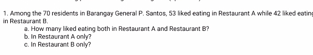 Among the 70 residents in Barangay General P. Santos, 53 liked eating in Restaurant A while 42 liked eatin
in Restaurant B.
a. How many liked eating both in Restaurant A and Restaurant B?
b. In Restaurant A only?
c. In Restaurant B only?