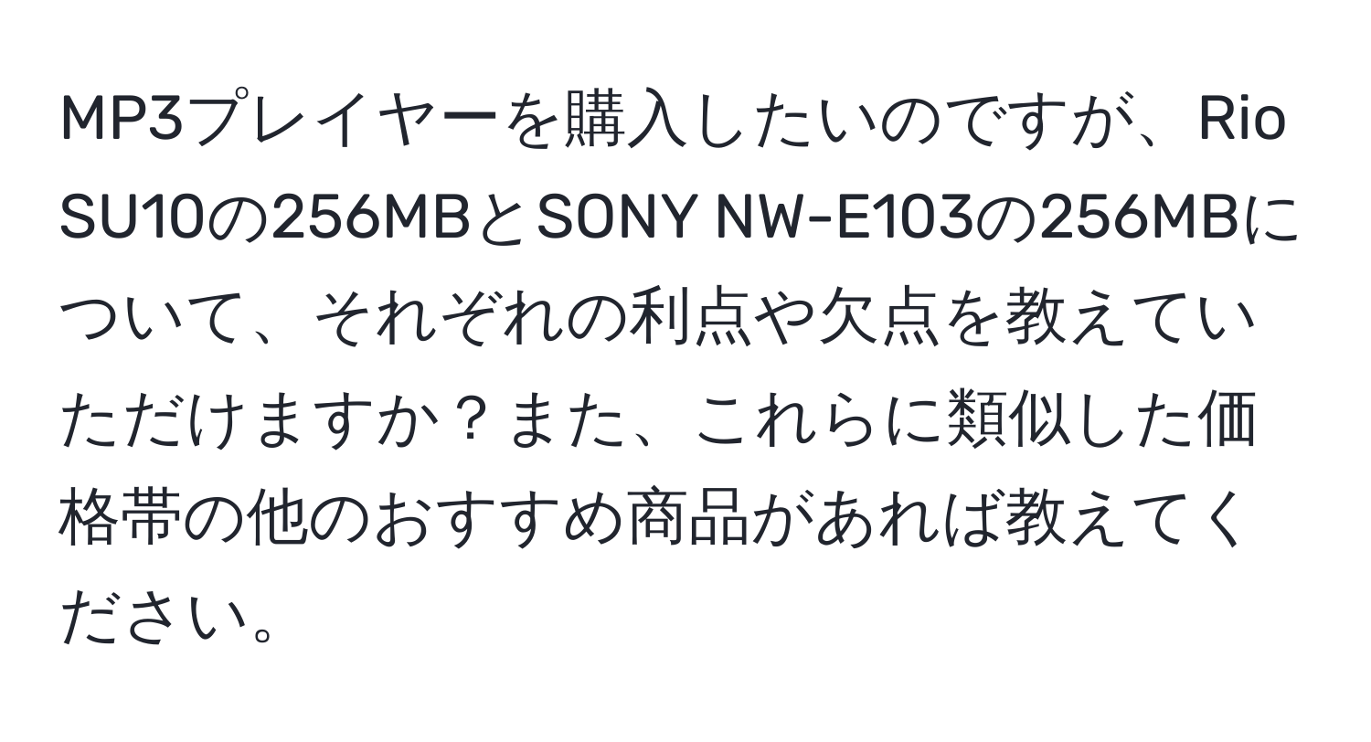 MP3プレイヤーを購入したいのですが、Rio SU10の256MBとSONY NW-E103の256MBについて、それぞれの利点や欠点を教えていただけますか？また、これらに類似した価格帯の他のおすすめ商品があれば教えてください。