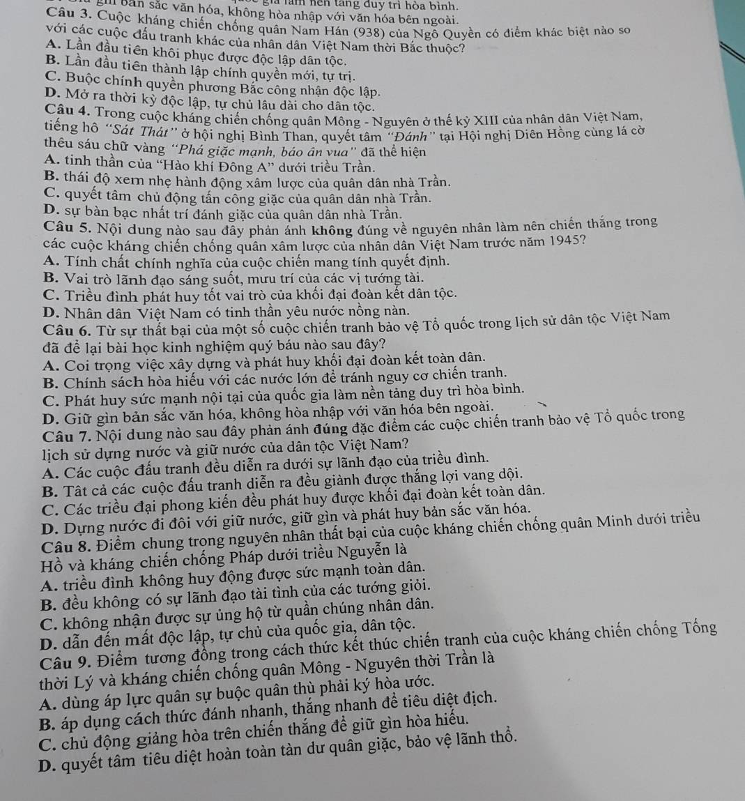 gi làm hện tang duy trì hòa bình.
gil bản sắc văn hóa, không hòa nhập với văn hóa bên ngoài.
Câu 3. Cuộc kháng chiến chống quân Nam Hán (938) của Ngỗ Quyền có điểm khác biệt nào sơ
với các cuộc đấu tranh khác của nhân dân Việt Nam thời Bắc thuộc?
A. Lần đầu tiên khôi phục được độc lập dân tộc.
B. Lần đầu tiên thành lập chính quyền mới, tự trị.
C. Buộc chính quyền phương Bắc công nhận độc lập.
D. Mở ra thời kỳ độc lập, tự chủ lâu dài cho dân tộc.
Câu 4. Trong cuộc kháng chiến chống quân Mông - Nguyên ở thế kỷ XIII của nhân dân Việt Nam,
tiếng hô “Sát Thát” ở hội nghị Bình Than, quyết tâm “Đánh” tại Hội nghị Diên Hồng cùng lá cờ
thêu sáu chữ vàng “Phá giặc mạnh, báo ân vua" đã thể hiện
A. tinh thần của “Hào khí Đông A” dưới triều Trần.
B. thái độ xern nhẹ hành động xâm lược của quân dân nhà Trần.
C. quyết tâm chủ động tấn công giặc của quân dân nhà Trần.
D. sự bàn bạc nhất trí đánh giặc của quân dân nhà Trần.
Câu 5. Nội dung nào sau đây phản ánh không đúng về nguyên nhân làm nên chiến thắng trong
các cuộc kháng chiến chống quân xâm lược của nhân dân Việt Nam trước năm 1945?
A. Tính chất chính nghĩa của cuộc chiến mang tính quyết định.
B. Vai trò lãnh đạo sáng suốt, mưu trí của các vị tướng tài.
C. Triều đình phát huy tốt vai trò của khối đại đoàn kết dân tộc.
D. Nhân dân Việt Nam có tinh thần yêu nước nồng nàn.
Câu 6. Từ sự thất bại của một số cuộc chiến tranh bảo vệ Tổ quốc trong lịch sử dân tộc Việt Nam
đã để lại bài học kinh nghiệm quý báu nào șau đây?
A. Coi trọng việc xây dựng và phát huy khối đại đoàn kết toàn dân.
B. Chính sách hòa hiếu với các nước lớn để tránh nguy cơ chiến tranh.
C. Phát huy sức mạnh nội tại của quốc gia làm nền tảng duy trì hòa bình.
D. Giữ gìn bản sắc văn hóa, không hòa nhập với văn hóa bên ngoài.
Câu 7. Nội dung nào sau đây phản ánh đúng đặc điểm các cuộc chiến tranh bảo vệ Tổ quốc trong
lịch sử dựng nước và giữ nước của dân tộc Việt Nam?
A. Các cuộc đấu tranh đều diễn ra dưới sự lãnh đạo của triều đình.
B. Tất cả các cuộc đấu tranh diễn ra đều giành được thắng lợi vang dội.
C. Các triều đại phong kiến đều phát huy được khối đại đoàn kết toàn dân.
D. Dựng nước đi đôi với giữ nước, giữ gìn và phát huy bản sắc văn hóa.
Câu 8. Điểm chung trọng nguyên nhân thất bại của cuộc kháng chiến chống quân Minh dưới triều
Hồ và kháng chiến chống Pháp dưới triều Nguyễn là
A. triều đình không huy động được sức mạnh toàn dân.
B. đều không có sự lãnh đạo tài tình của các tướng giỏi.
C. không nhận được sự ủng hộ từ quần chúng nhân dân.
D. dẫn đến mất độc lập, tự chủ của quốc gia, dân tộc.
Câu 9. Điểm tương đồng trong cách thức kết thúc chiến tranh của cuộc kháng chiến chống Tống
thời Lý và kháng chiến chống quân Mông - Nguyên thời Trần là
A. dùng áp lực quân sự buộc quân thù phải ký hòa ước.
B. áp dụng cách thức đánh nhanh, thắng nhanh để tiêu diệt địch.
C. chủ động giảng hòa trên chiến thắng để giữ gìn hòa hiếu.
D. quyết tâm tiêu diệt hoàn toàn tàn dư quân giặc, bảo vệ lãnh thổ.