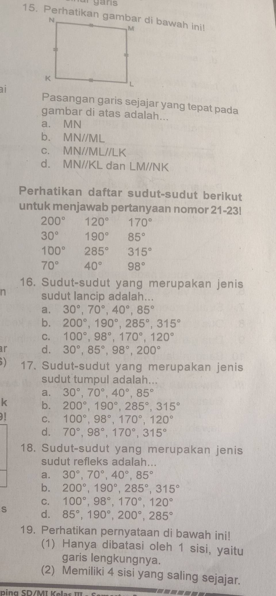 nar  gans
ai
Pasangan garis sejajar yang tepat pada
gambar di atas adalah...
a. MN
b. MN//ML
c. MN//ML//LK
d. MN//KL dan LM//NK
Perhatikan daftar sudut-sudut berikut
untuk menjawab pertanyaan nomor 21-23!
200° 120° 170°
30° 190° 85°
100° 285° 315°
70° 40° 98°
16. Sudut-sudut yang merupakan jenis
n
sudut lancip adalah...
a. 30°,70°,40°,85°
b. 200°,190°,285°,315°
C. 100°,98°,170°,120°
ar
d. 30°,85°,98°,200°
) 17. Sudut-sudut yang merupakan jenis
sudut tumpul adalah...
a. 30°,70°,40°,85°
k b. 200°,190°,285°,315°
C. 100°,98°,170°,120°
d. 70°,98°,170°,315°
18. Sudut-sudut yang merupakan jenis
sudut refleks adalah...
a. 30°,70°,40°,85°
b. 200°,190°,285°,315°
C. 100°,98°,170°,120°
s d. 85°,190°,200°,285°
19. Perhatikan pernyataan di bawah ini!
(1) Hanya dibatasi oleh 1 sisi, yaitu
garis lengkungnya.
(2) Memiliki 4 sisi yang saling sejajar.
ping SD/Mĩ Kelas III