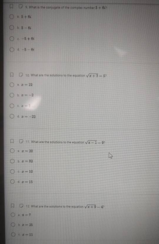 What is the conjugate of the complex number 5+6i
5+6i
b. 5-6i
C. -5+6i
d. -5-6i
10. What are the solutions to the equation sqrt(x+3)=5
a x=22
b. x=-2
c x=3
d. z=-22
11. What are the solutions to the equation sqrt(x-1)-9
B. x=20
b. x=82
x=10
d. x=15
12. What are the solutions to the equation sqrt(x+9)-4
a. x=7
b x=25
c x=11